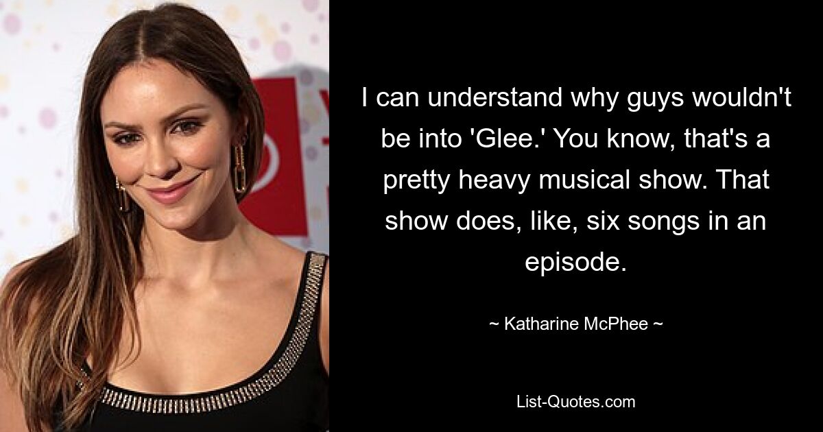 I can understand why guys wouldn't be into 'Glee.' You know, that's a pretty heavy musical show. That show does, like, six songs in an episode. — © Katharine McPhee