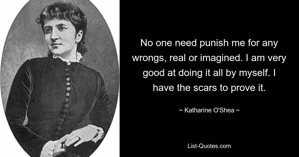 No one need punish me for any wrongs, real or imagined. I am very good at doing it all by myself. I have the scars to prove it. — © Katharine O'Shea