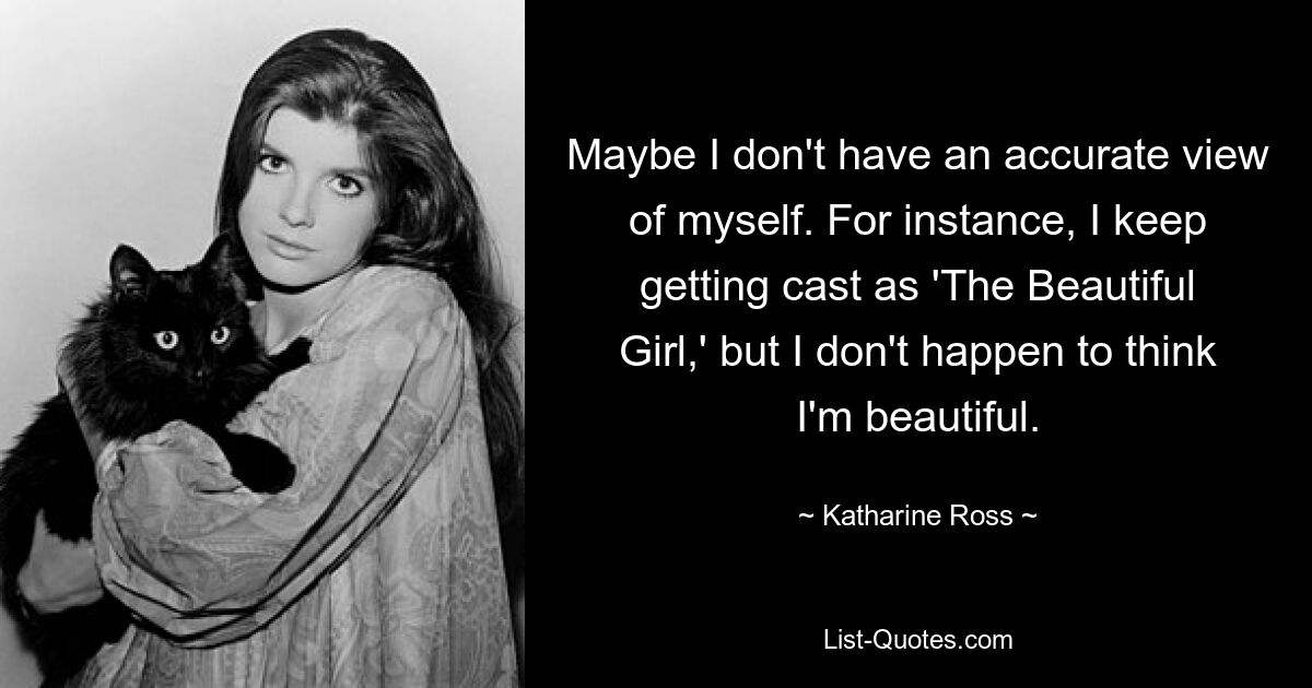 Maybe I don't have an accurate view of myself. For instance, I keep getting cast as 'The Beautiful Girl,' but I don't happen to think I'm beautiful. — © Katharine Ross