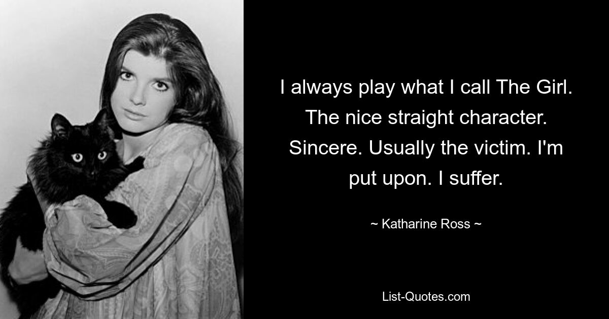 I always play what I call The Girl. The nice straight character. Sincere. Usually the victim. I'm put upon. I suffer. — © Katharine Ross