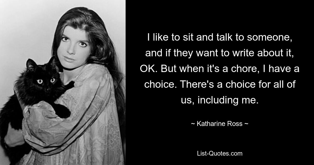 I like to sit and talk to someone, and if they want to write about it, OK. But when it's a chore, I have a choice. There's a choice for all of us, including me. — © Katharine Ross