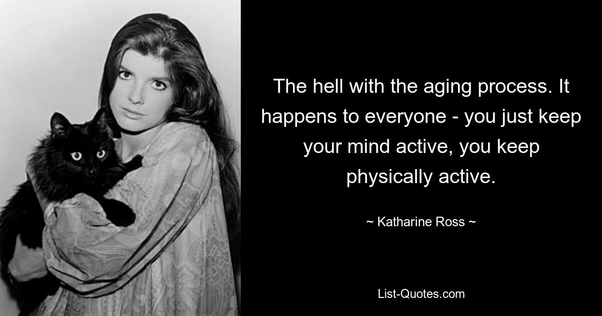 The hell with the aging process. It happens to everyone - you just keep your mind active, you keep physically active. — © Katharine Ross