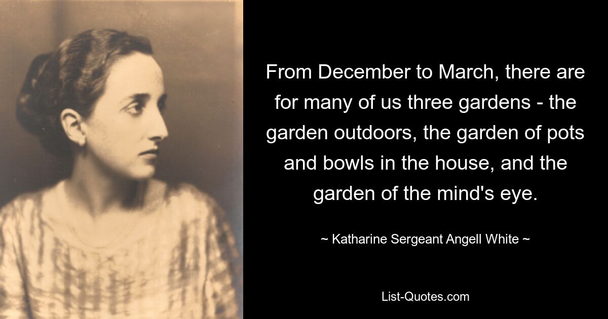 From December to March, there are for many of us three gardens - the garden outdoors, the garden of pots and bowls in the house, and the garden of the mind's eye. — © Katharine Sergeant Angell White