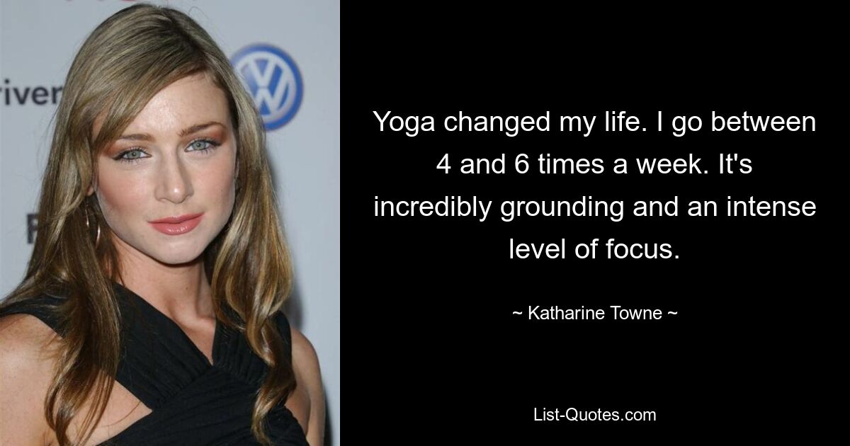 Yoga changed my life. I go between 4 and 6 times a week. It's incredibly grounding and an intense level of focus. — © Katharine Towne