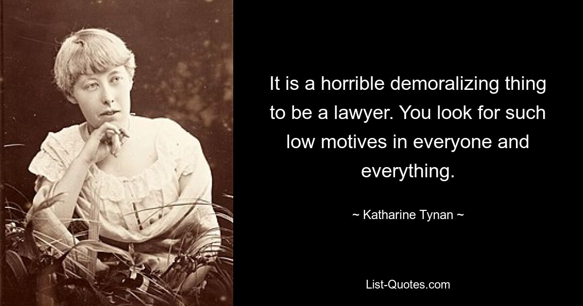 It is a horrible demoralizing thing to be a lawyer. You look for such low motives in everyone and everything. — © Katharine Tynan