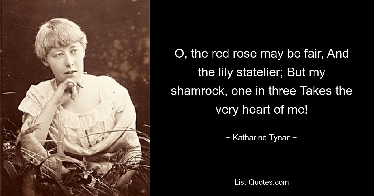 O, the red rose may be fair, And the lily statelier; But my shamrock, one in three Takes the very heart of me! — © Katharine Tynan