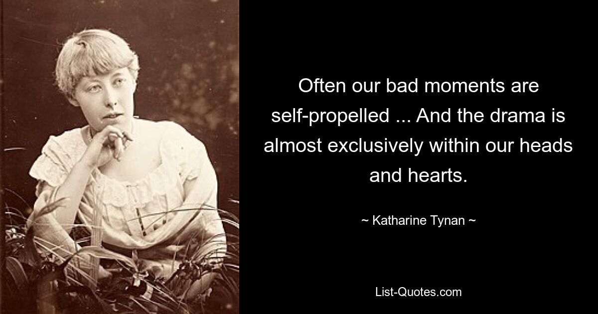 Often our bad moments are self-propelled ... And the drama is almost exclusively within our heads and hearts. — © Katharine Tynan