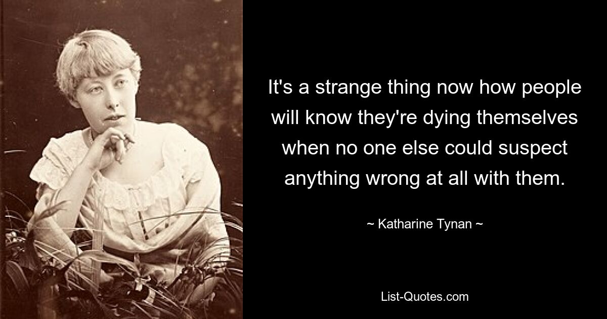 It's a strange thing now how people will know they're dying themselves when no one else could suspect anything wrong at all with them. — © Katharine Tynan