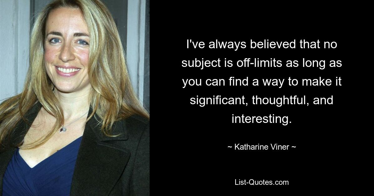 I've always believed that no subject is off-limits as long as you can find a way to make it significant, thoughtful, and interesting. — © Katharine Viner