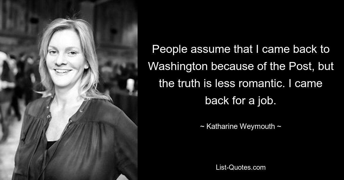 People assume that I came back to Washington because of the Post, but the truth is less romantic. I came back for a job. — © Katharine Weymouth