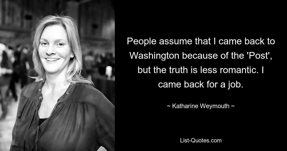 People assume that I came back to Washington because of the 'Post', but the truth is less romantic. I came back for a job. — © Katharine Weymouth