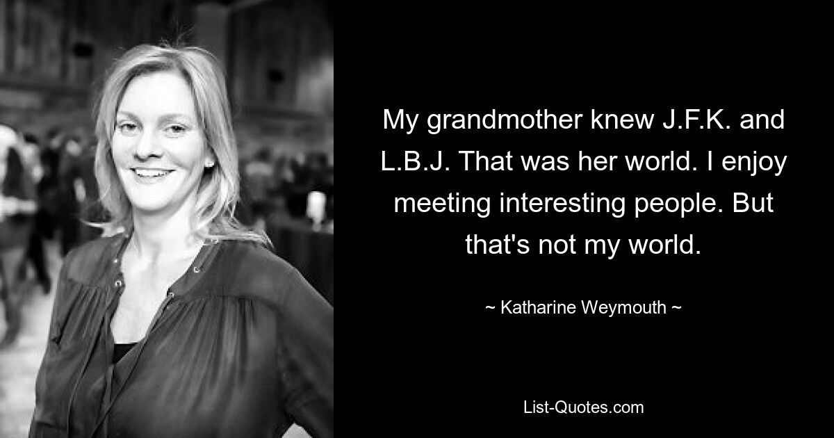 My grandmother knew J.F.K. and L.B.J. That was her world. I enjoy meeting interesting people. But that's not my world. — © Katharine Weymouth