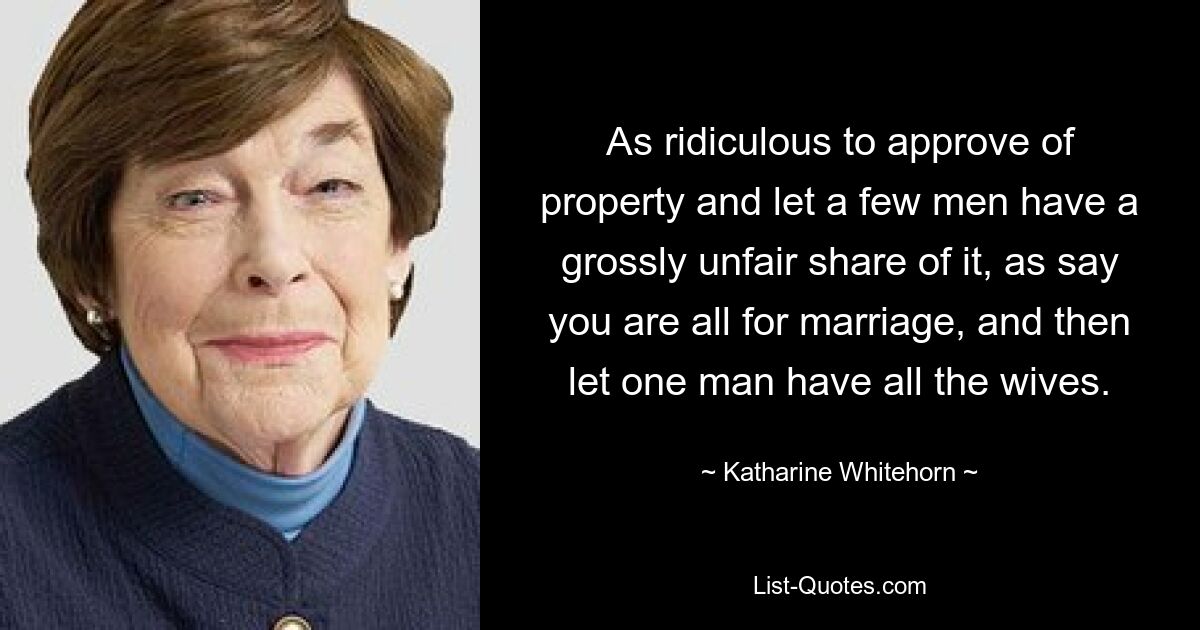 As ridiculous to approve of property and let a few men have a grossly unfair share of it, as say you are all for marriage, and then let one man have all the wives. — © Katharine Whitehorn