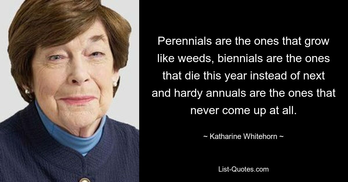 Perennials are the ones that grow like weeds, biennials are the ones that die this year instead of next and hardy annuals are the ones that never come up at all. — © Katharine Whitehorn