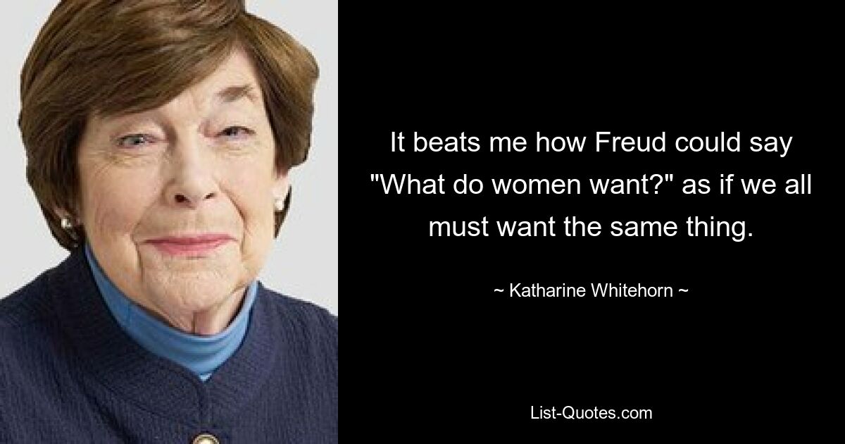 It beats me how Freud could say "What do women want?" as if we all must want the same thing. — © Katharine Whitehorn