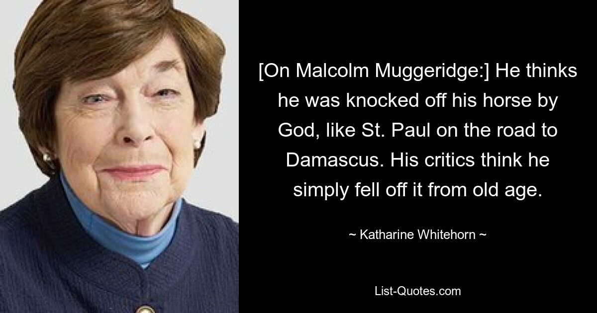 [On Malcolm Muggeridge:] He thinks he was knocked off his horse by God, like St. Paul on the road to Damascus. His critics think he simply fell off it from old age. — © Katharine Whitehorn