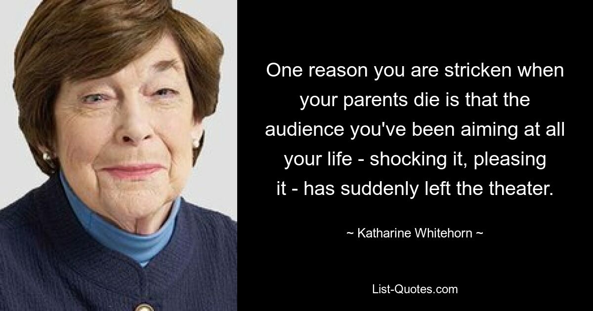 One reason you are stricken when your parents die is that the audience you've been aiming at all your life - shocking it, pleasing it - has suddenly left the theater. — © Katharine Whitehorn