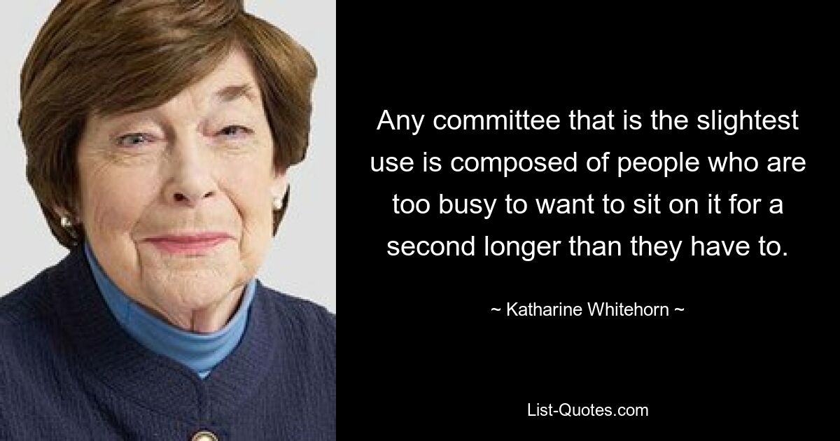 Any committee that is the slightest use is composed of people who are too busy to want to sit on it for a second longer than they have to. — © Katharine Whitehorn