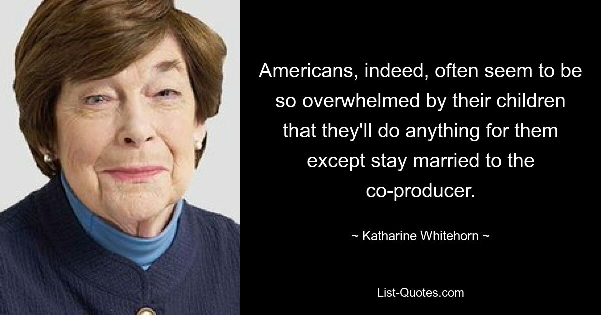 Americans, indeed, often seem to be so overwhelmed by their children that they'll do anything for them except stay married to the co-producer. — © Katharine Whitehorn