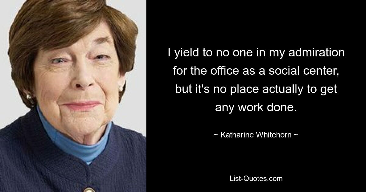 I yield to no one in my admiration for the office as a social center, but it's no place actually to get any work done. — © Katharine Whitehorn