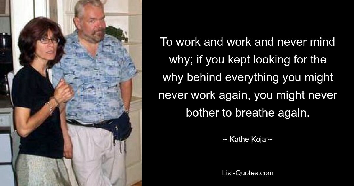 To work and work and never mind why; if you kept looking for the why behind everything you might never work again, you might never bother to breathe again. — © Kathe Koja