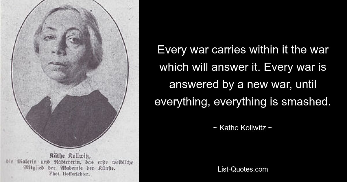 Every war carries within it the war which will answer it. Every war is answered by a new war, until everything, everything is smashed. — © Kathe Kollwitz