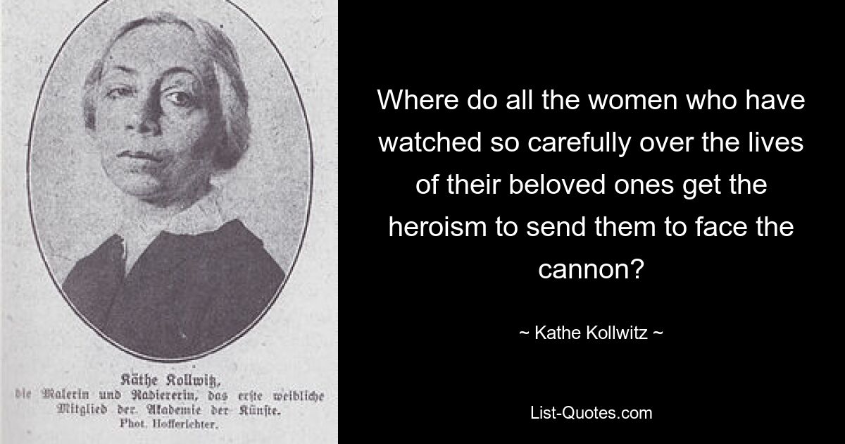 Where do all the women who have watched so carefully over the lives of their beloved ones get the heroism to send them to face the cannon? — © Kathe Kollwitz