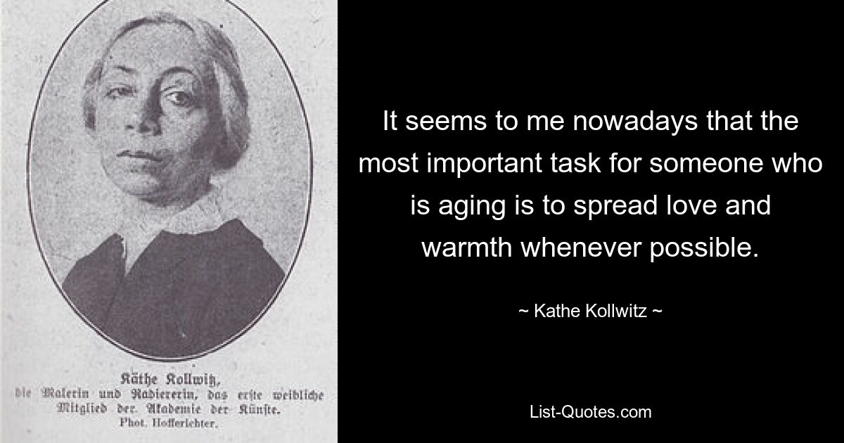 It seems to me nowadays that the most important task for someone who is aging is to spread love and warmth whenever possible. — © Kathe Kollwitz