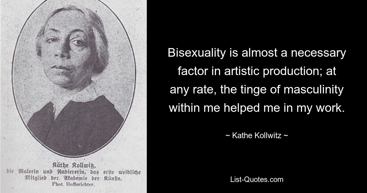 Bisexuality is almost a necessary factor in artistic production; at any rate, the tinge of masculinity within me helped me in my work. — © Kathe Kollwitz