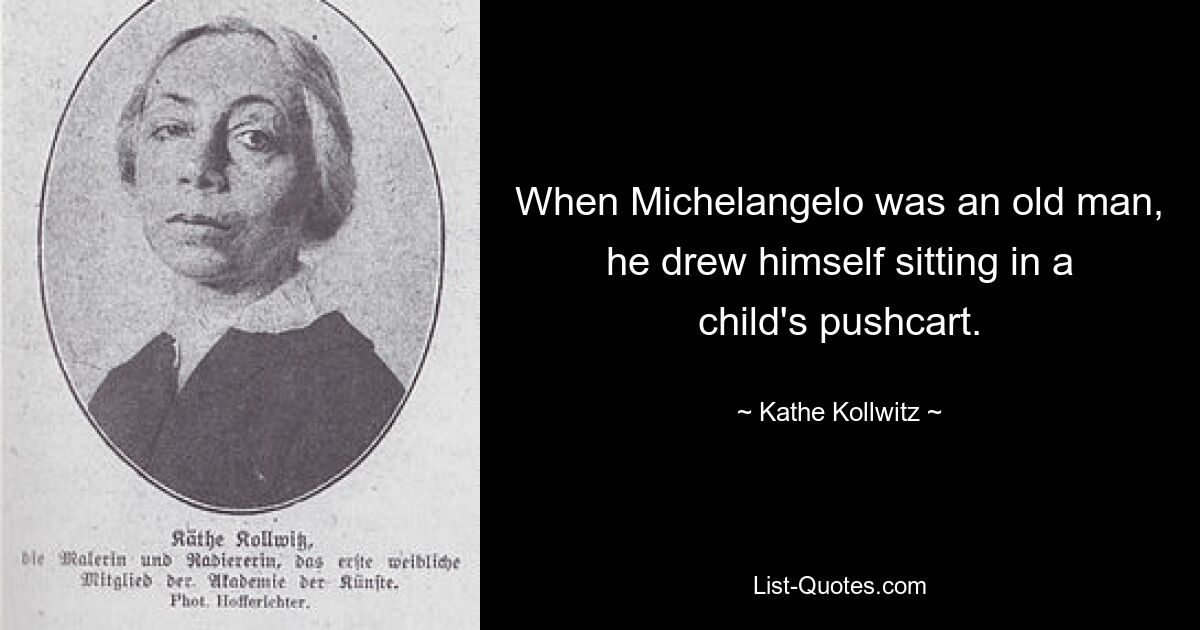 When Michelangelo was an old man, he drew himself sitting in a child's pushcart. — © Kathe Kollwitz