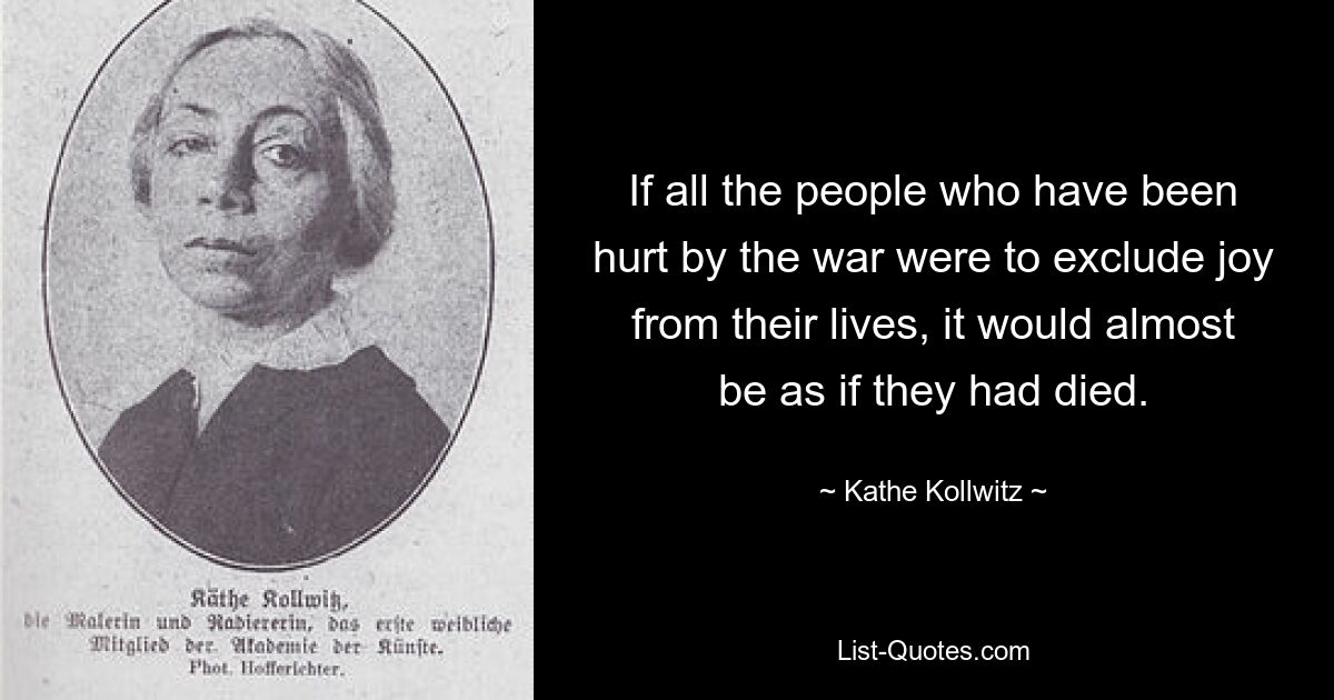 If all the people who have been hurt by the war were to exclude joy from their lives, it would almost be as if they had died. — © Kathe Kollwitz