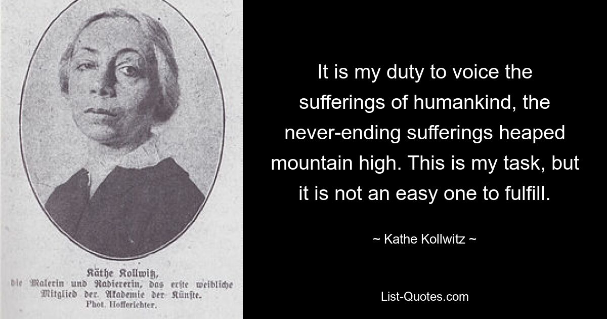 It is my duty to voice the sufferings of humankind, the never-ending sufferings heaped mountain high. This is my task, but it is not an easy one to fulfill. — © Kathe Kollwitz