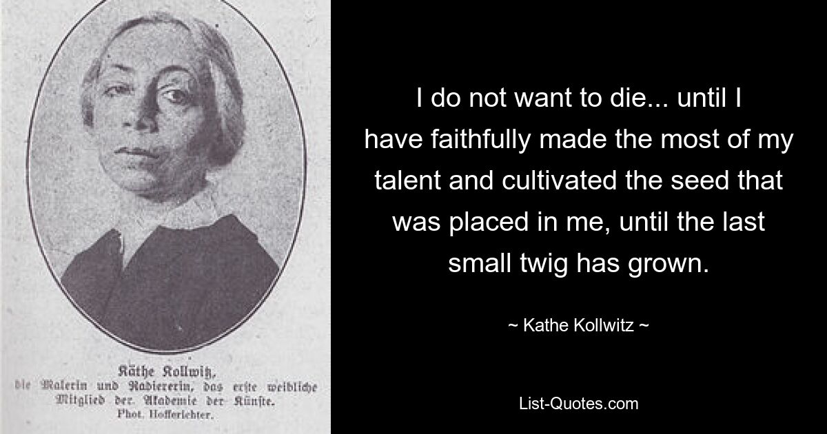 I do not want to die... until I have faithfully made the most of my talent and cultivated the seed that was placed in me, until the last small twig has grown. — © Kathe Kollwitz