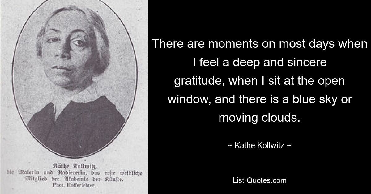 There are moments on most days when I feel a deep and sincere gratitude, when I sit at the open window, and there is a blue sky or moving clouds. — © Kathe Kollwitz