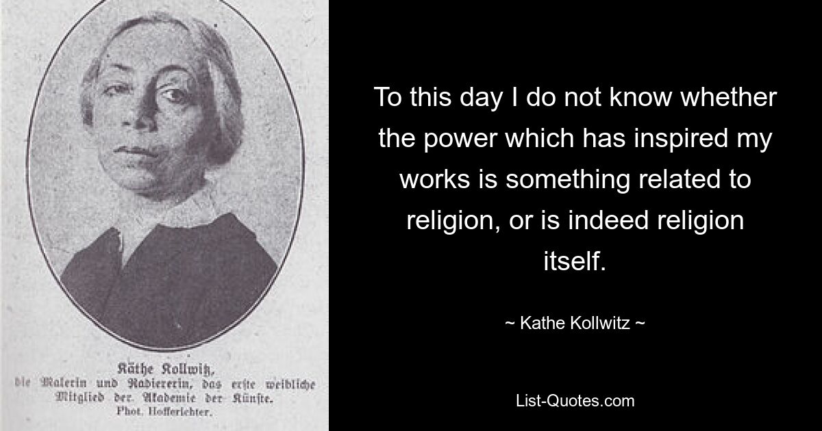 To this day I do not know whether the power which has inspired my works is something related to religion, or is indeed religion itself. — © Kathe Kollwitz