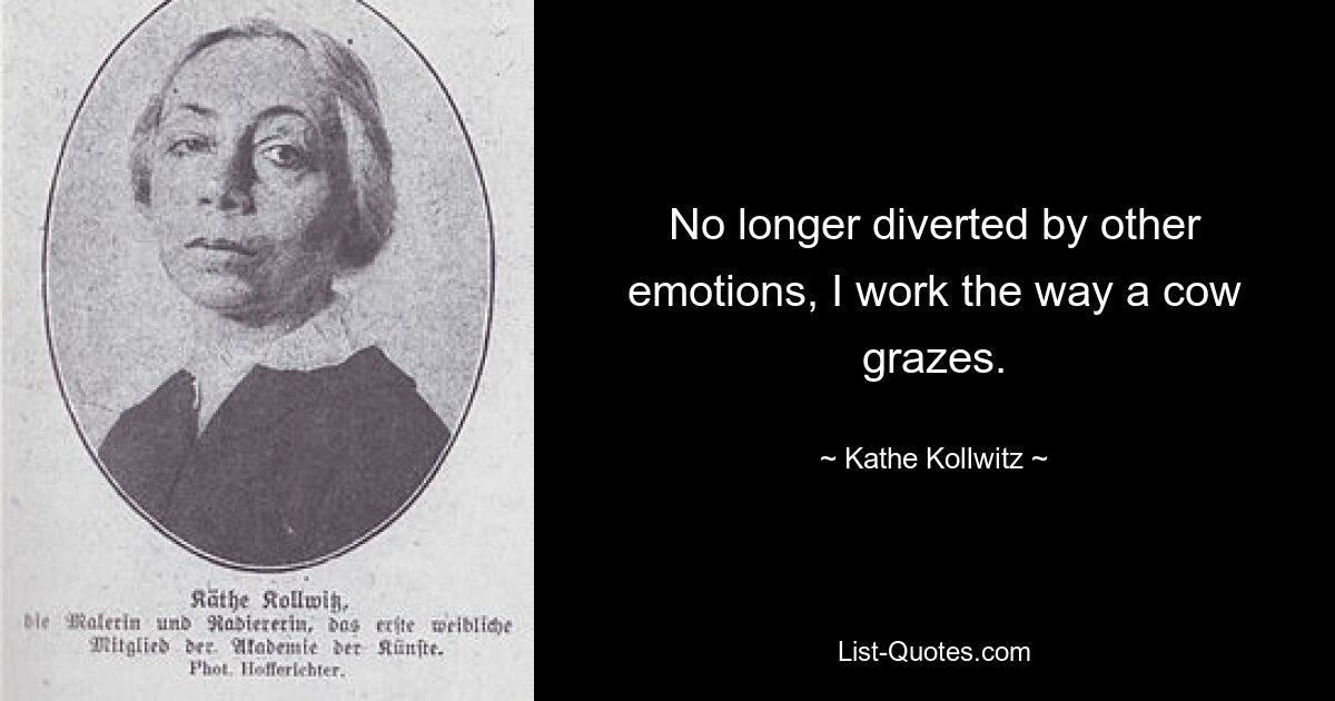 No longer diverted by other emotions, I work the way a cow grazes. — © Kathe Kollwitz