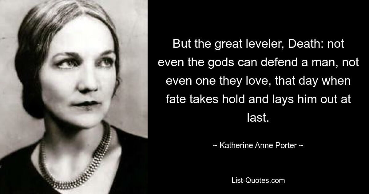 But the great leveler, Death: not even the gods can defend a man, not even one they love, that day when fate takes hold and lays him out at last. — © Katherine Anne Porter