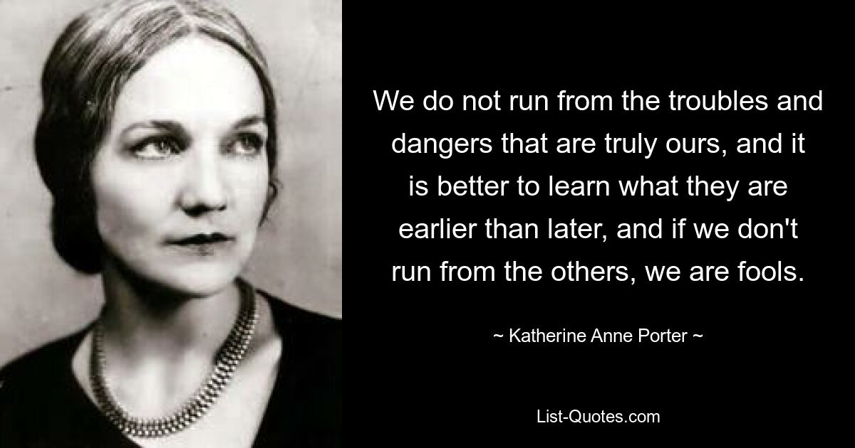 We do not run from the troubles and dangers that are truly ours, and it is better to learn what they are earlier than later, and if we don't run from the others, we are fools. — © Katherine Anne Porter