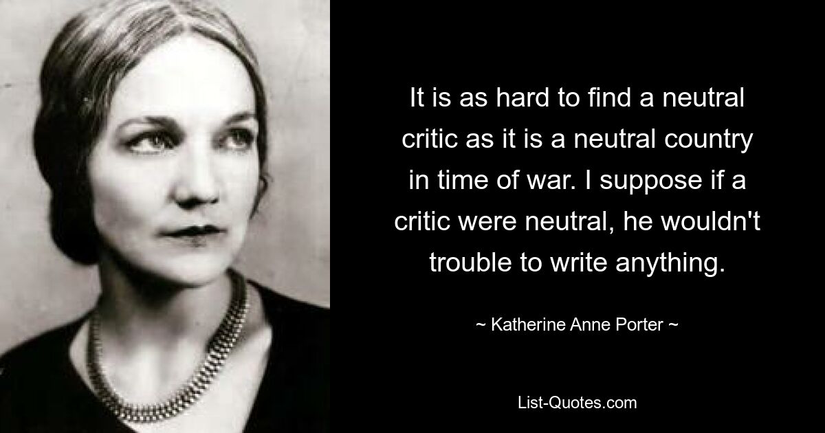 It is as hard to find a neutral critic as it is a neutral country in time of war. I suppose if a critic were neutral, he wouldn't trouble to write anything. — © Katherine Anne Porter