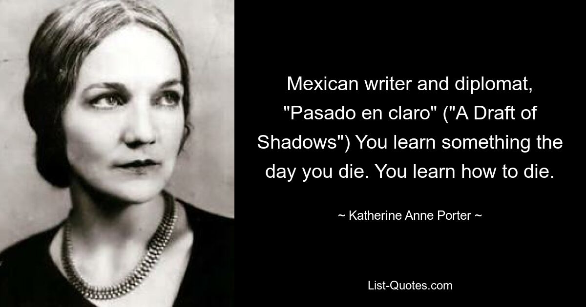 Mexican writer and diplomat, "Pasado en claro" ("A Draft of Shadows") You learn something the day you die. You learn how to die. — © Katherine Anne Porter