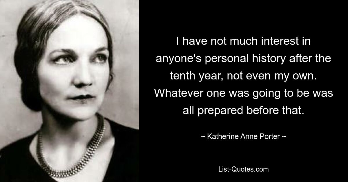 I have not much interest in anyone's personal history after the tenth year, not even my own. Whatever one was going to be was all prepared before that. — © Katherine Anne Porter