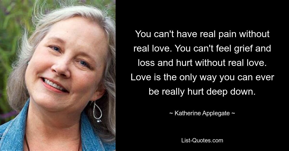 You can't have real pain without real love. You can't feel grief and loss and hurt without real love. Love is the only way you can ever be really hurt deep down. — © Katherine Applegate