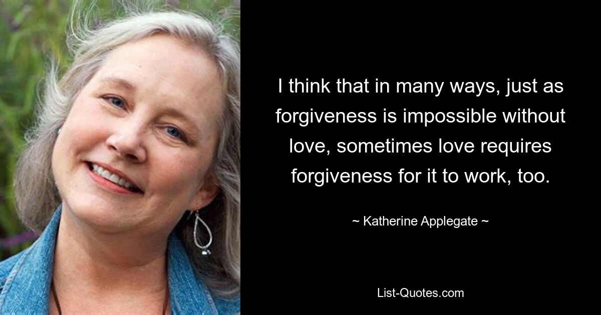 Ich denke, dass Vergebung in vielerlei Hinsicht ohne Liebe unmöglich ist, aber manchmal erfordert Liebe auch Vergebung, damit sie funktioniert. — © Katherine Applegate