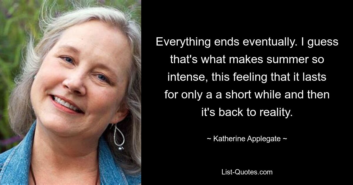 Everything ends eventually. I guess that's what makes summer so intense, this feeling that it lasts for only a a short while and then it's back to reality. — © Katherine Applegate