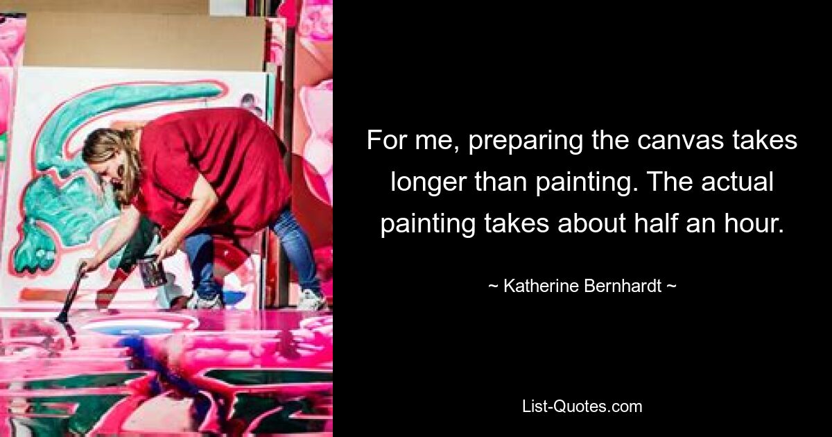 For me, preparing the canvas takes longer than painting. The actual painting takes about half an hour. — © Katherine Bernhardt