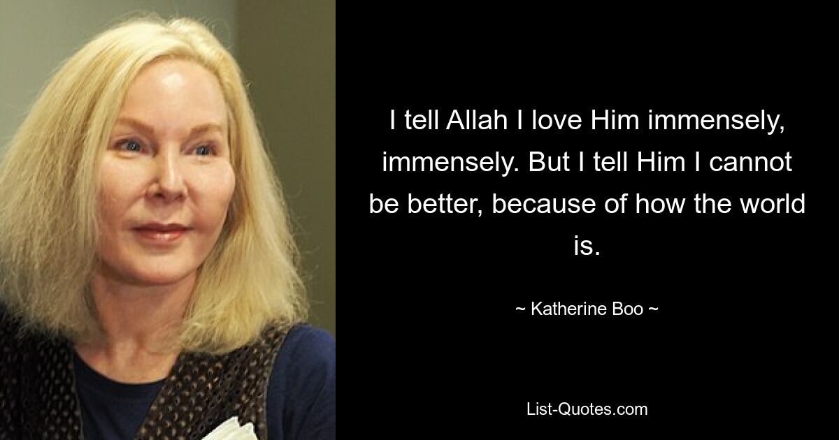 I tell Allah I love Him immensely, immensely. But I tell Him I cannot be better, because of how the world is. — © Katherine Boo