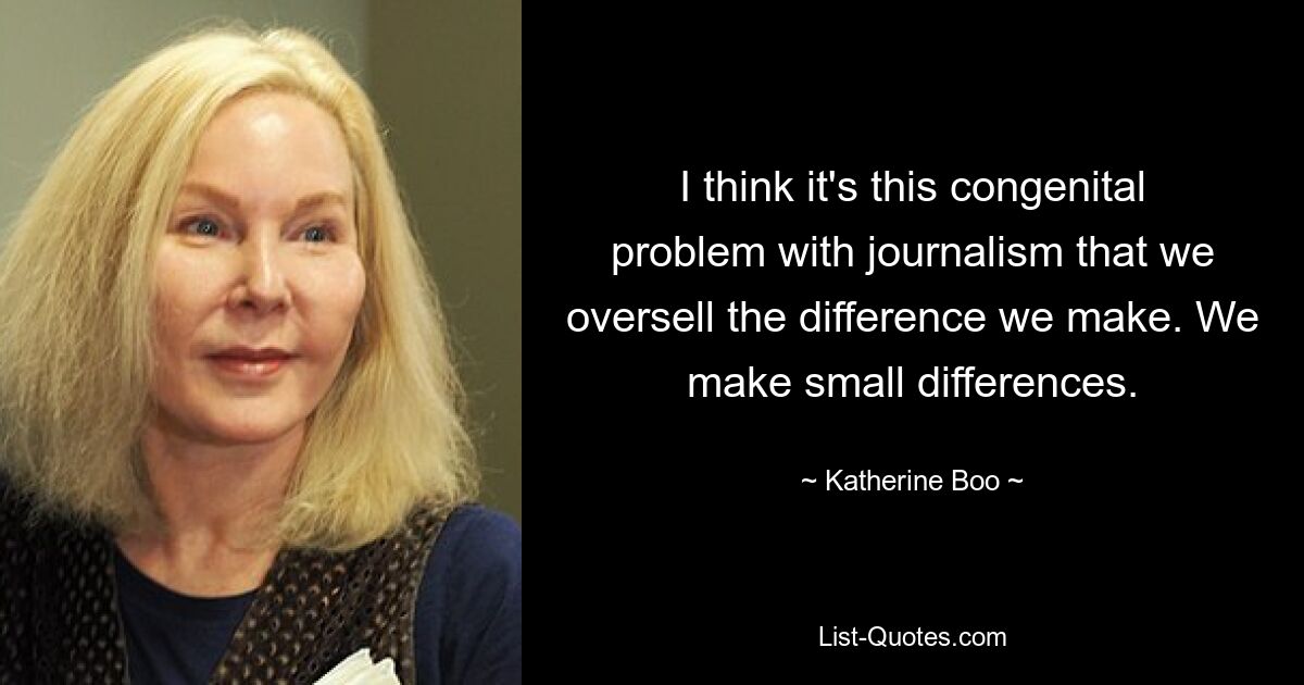 I think it's this congenital problem with journalism that we oversell the difference we make. We make small differences. — © Katherine Boo