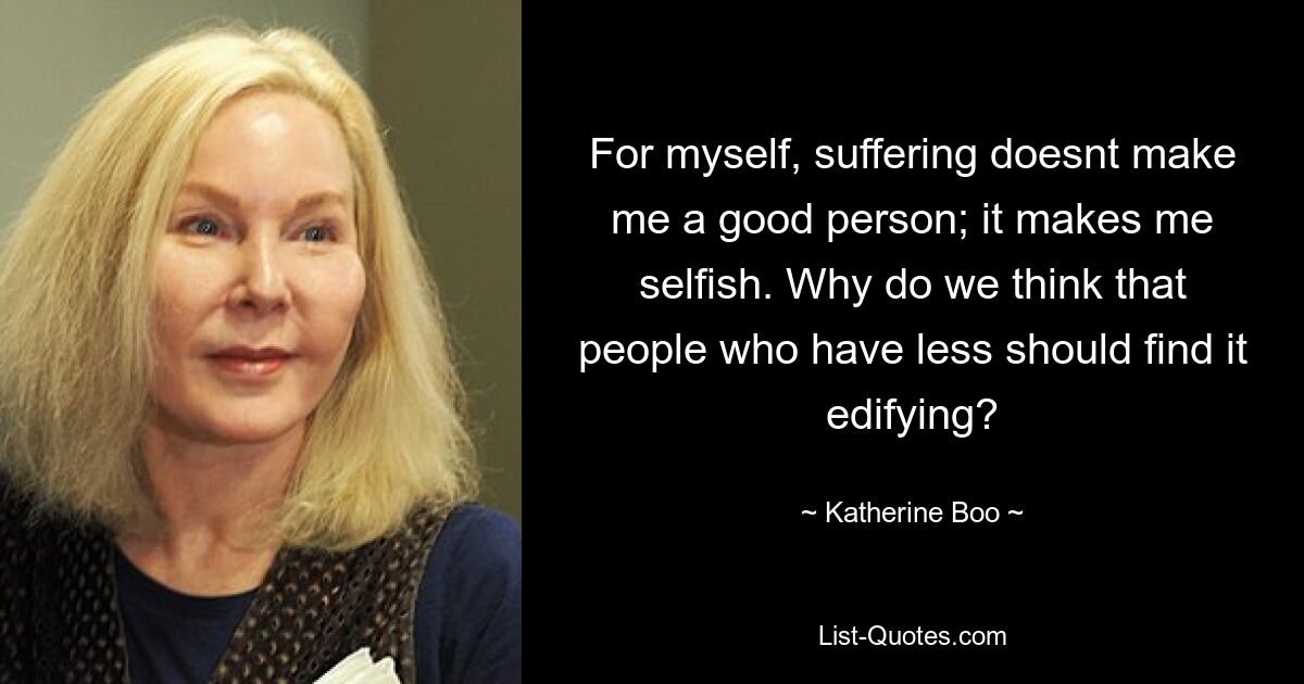 For myself, suffering doesnt make me a good person; it makes me selfish. Why do we think that people who have less should find it edifying? — © Katherine Boo