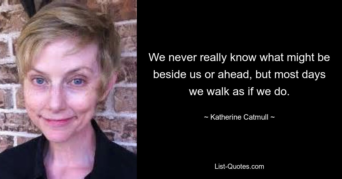 We never really know what might be beside us or ahead, but most days we walk as if we do. — © Katherine Catmull