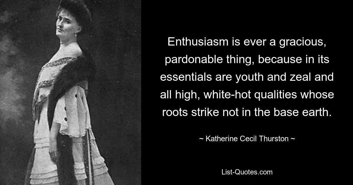 Enthusiasm is ever a gracious, pardonable thing, because in its essentials are youth and zeal and all high, white-hot qualities whose roots strike not in the base earth. — © Katherine Cecil Thurston